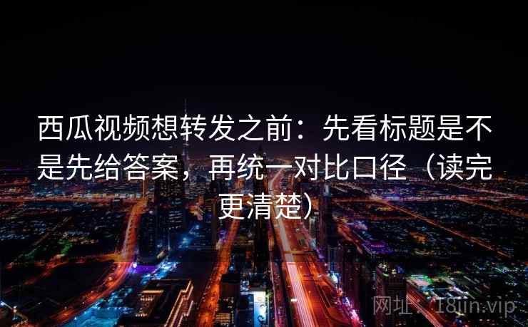 西瓜视频想转发之前：先看标题是不是先给答案，再统一对比口径（读完更清楚）
