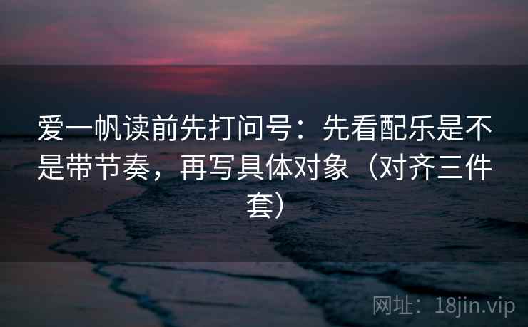 爱一帆读前先打问号:先看配乐是不是带节奏,再写具体对象(对齐三件套) 爱一帆读前先打问号:先看配乐是不是带节奏,再写具体对象(对齐三件套)