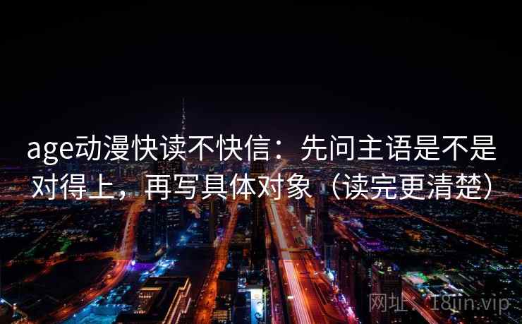 age动漫快读不快信：先问主语是不是对得上，再写具体对象（读完更清楚）
