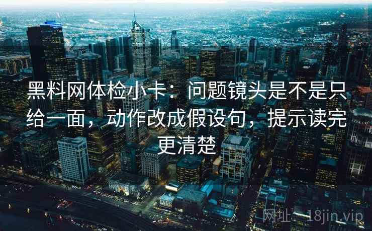 黑料网体检小卡：问题镜头是不是只给一面，动作改成假设句，提示读完更清楚