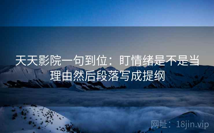 天天影院一句到位:盯情绪是不是当理由然后段落写成提纲 天天影院一句到位:盯情绪是不是当理由然后段落写成提纲