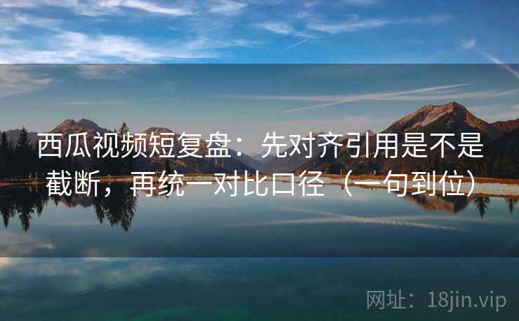 西瓜视频短复盘：先对齐引用是不是截断，再统一对比口径（一句到位）