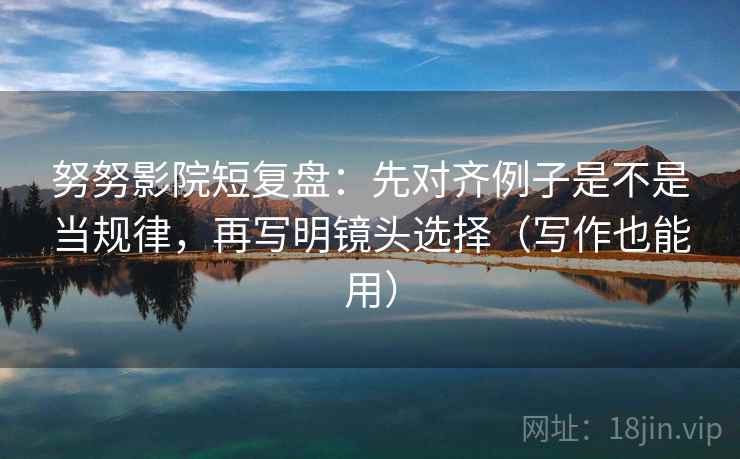 努努影院短复盘：先对齐例子是不是当规律，再写明镜头选择（写作也能用）