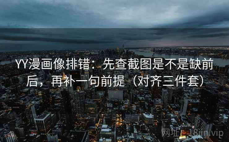 YY漫画像排错:先查截图是不是缺前后,再补一句前提(对齐三件套) YY漫画像排错:先查截图是不是缺前后,再补一句前提(对齐三件套)