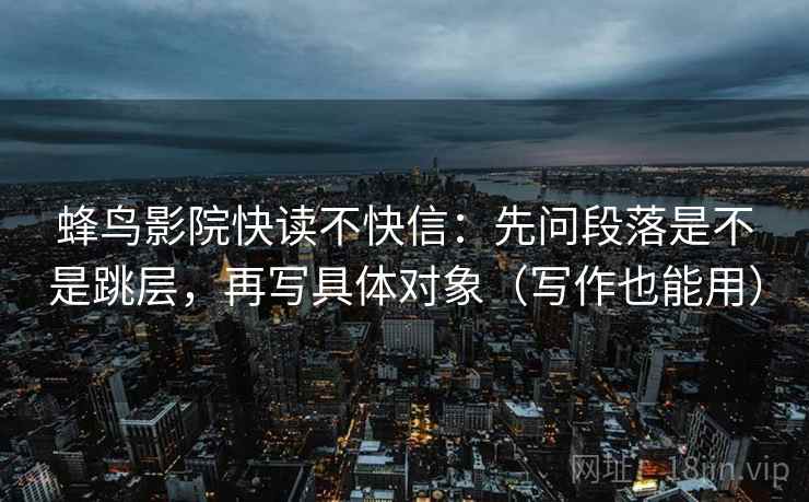 蜂鸟影院快读不快信：先问段落是不是跳层，再写具体对象（写作也能用）
