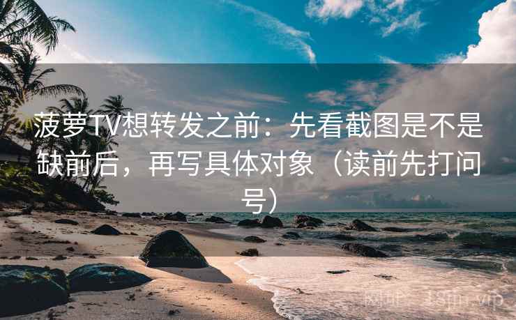 菠萝TV想转发之前：先看截图是不是缺前后，再写具体对象（读前先打问号）