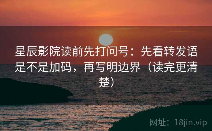 星辰影院读前先打问号：先看转发语是不是加码，再写明边界（读完更清楚）