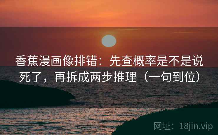 香蕉漫画像排错：先查概率是不是说死了，再拆成两步推理（一句到位）