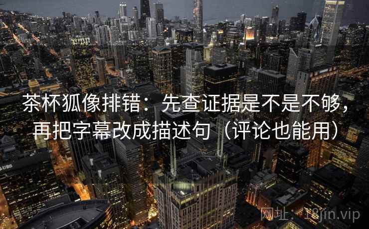 茶杯狐像排错：先查证据是不是不够，再把字幕改成描述句（评论也能用）