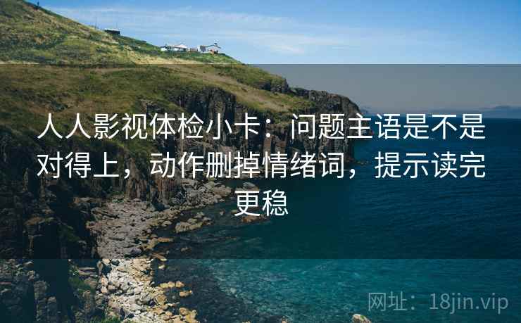 人人影视体检小卡：问题主语是不是对得上，动作删掉情绪词，提示读完更稳