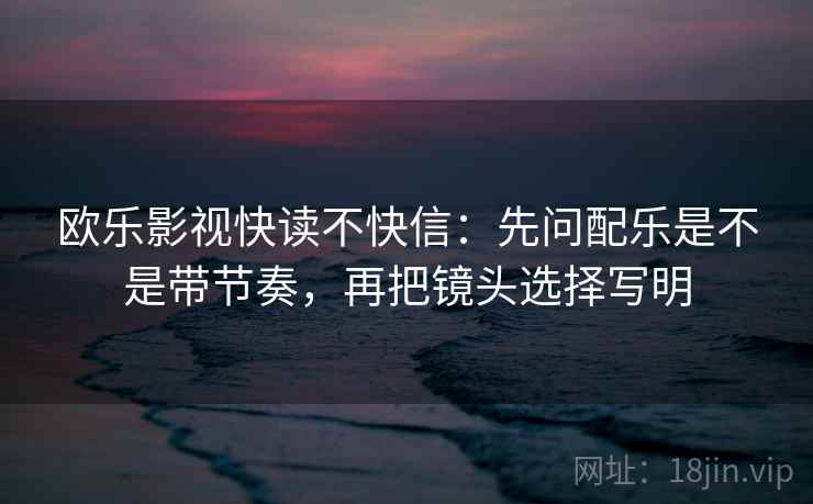 欧乐影视快读不快信:先问配乐是不是带节奏,再把镜头选择写明