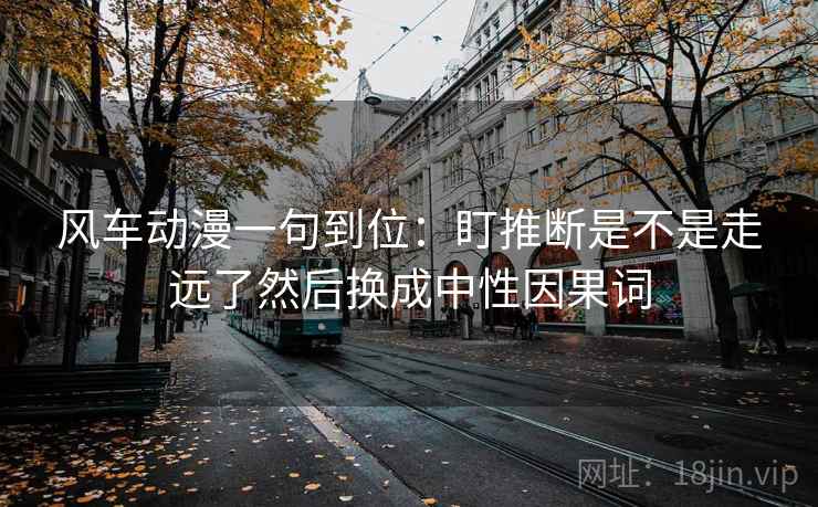 风车动漫一句到位:盯推断是不是走远了然后换成中性因果词 风车动漫一句到位:盯推断是不是走远了然后换成中性因果词