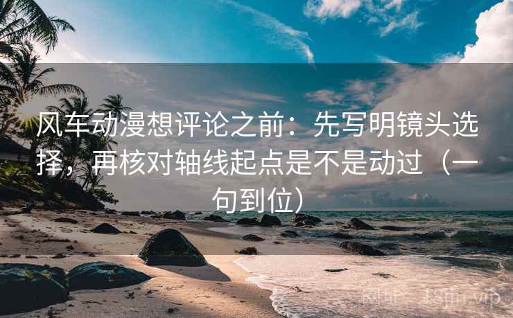 风车动漫想评论之前：先写明镜头选择，再核对轴线起点是不是动过（一句到位）