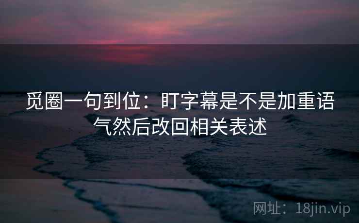 觅圈一句到位:盯字幕是不是加重语气然后改回相关表述 觅圈一句到位:盯字幕是不是加重语气然后改回相关表述