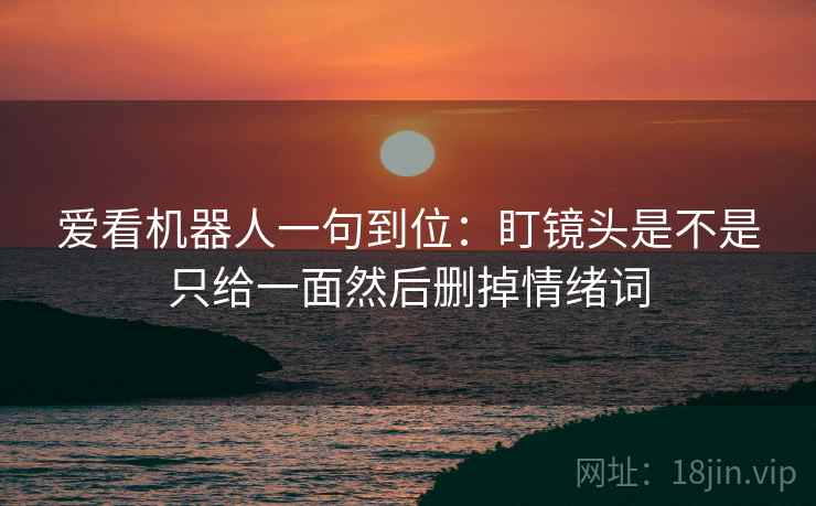 爱看机器人一句到位:盯镜头是不是只给一面然后删掉情绪词