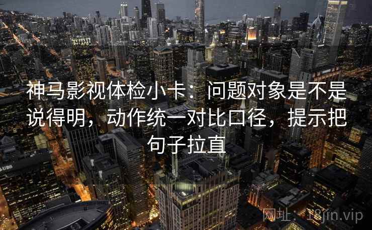 神马影视体检小卡:问题对象是不是说得明,动作统一对比口径,提示把句子拉直