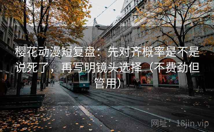 樱花动漫短复盘:先对齐概率是不是说死了,再写明镜头选择(不费劲但管用)