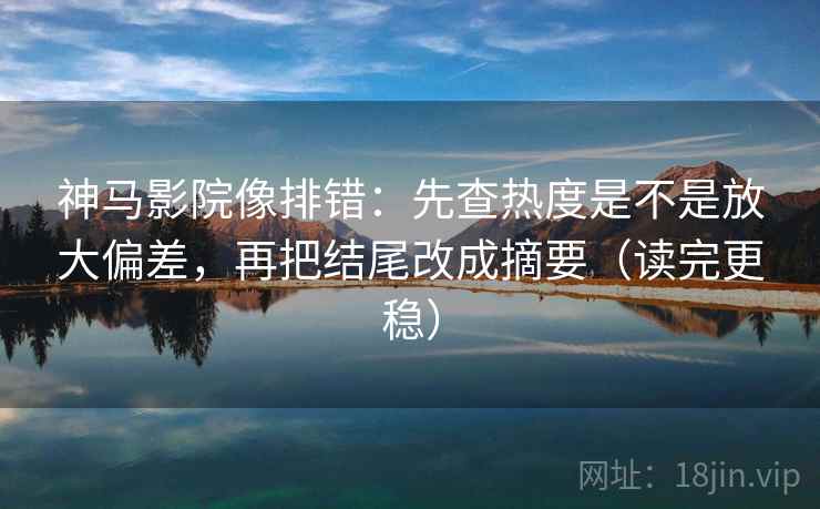 神马影院像排错:先查热度是不是放大偏差,再把结尾改成摘要(读完更稳)