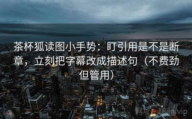 茶杯狐读图小手势：盯引用是不是断章，立刻把字幕改成描述句（不费劲但管用）