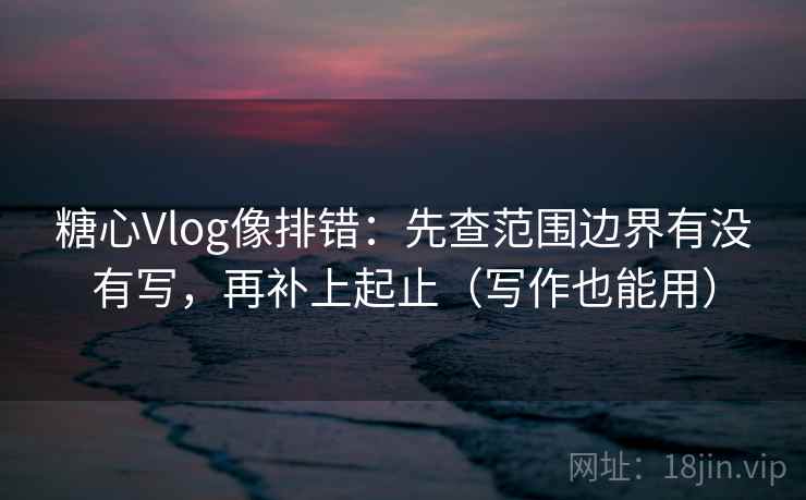 糖心Vlog像排错：先查范围边界有没有写，再补上起止（写作也能用）