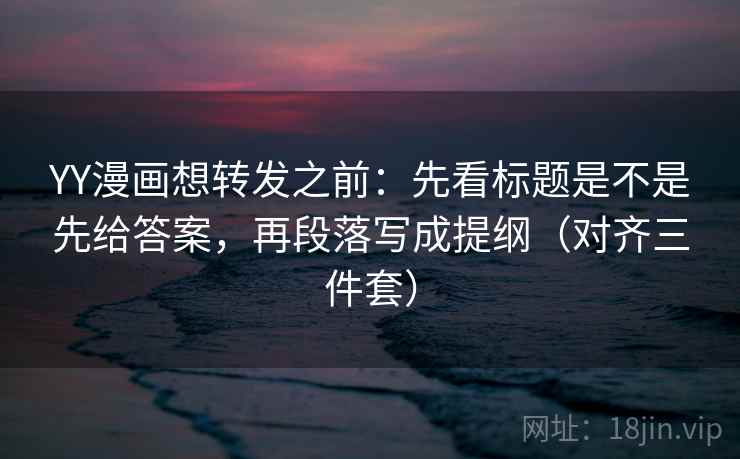 YY漫画想转发之前：先看标题是不是先给答案，再段落写成提纲（对齐三件套）