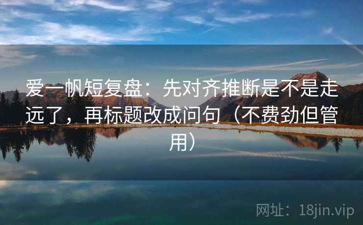爱一帆短复盘：先对齐推断是不是走远了，再标题改成问句（不费劲但管用）