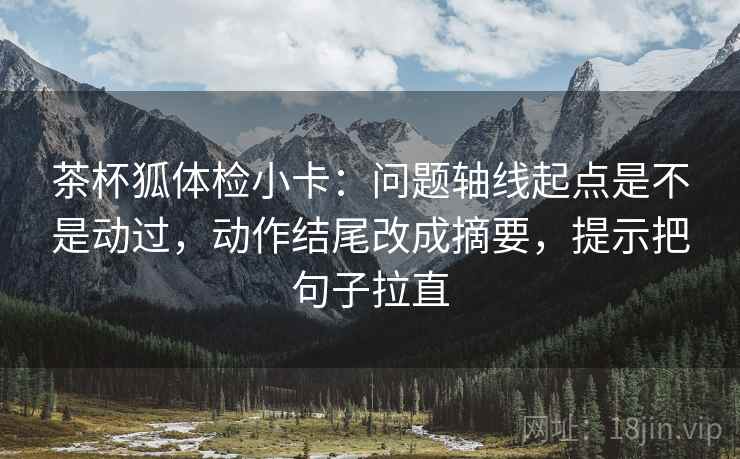 茶杯狐体检小卡：问题轴线起点是不是动过，动作结尾改成摘要，提示把句子拉直