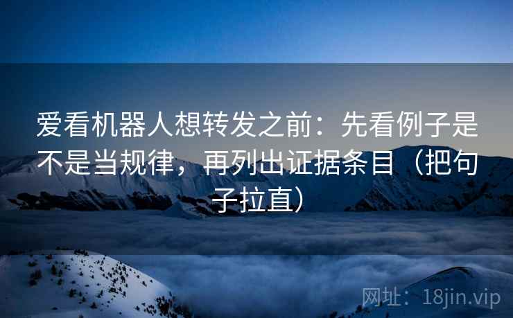 爱看机器人想转发之前：先看例子是不是当规律，再列出证据条目（把句子拉直）