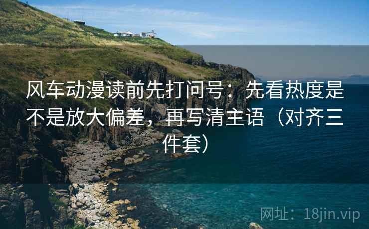 风车动漫读前先打问号:先看热度是不是放大偏差,再写清主语(对齐三件套) 风车动漫读前先打问号:先看热度是不是放大偏差,再写清主语(对齐三件套)