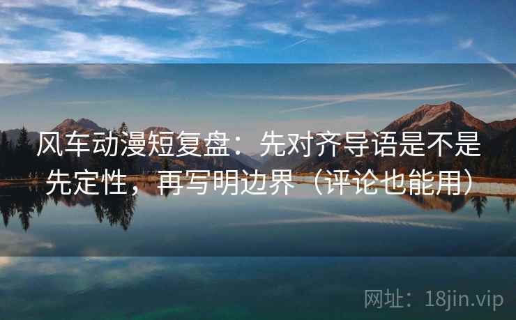 风车动漫短复盘：先对齐导语是不是先定性，再写明边界（评论也能用）