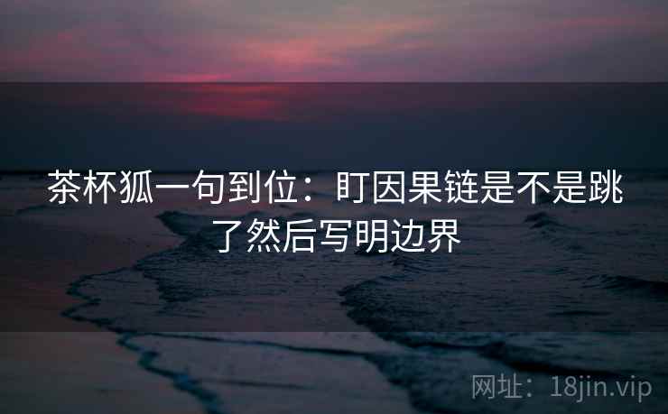 茶杯狐一句到位:盯因果链是不是跳了然后写明边界 茶杯狐一句到位:盯因果链是不是跳了然后写明边界