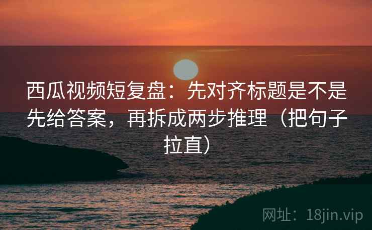 西瓜视频短复盘:先对齐标题是不是先给答案,再拆成两步推理(把句子拉直) 西瓜视频短复盘:先对齐标题是不是先给答案,再拆成两步推理(把句子拉直)